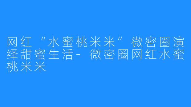 网红“水蜜桃米米”微密圈演绎甜蜜生活-微密圈网红水蜜桃米米