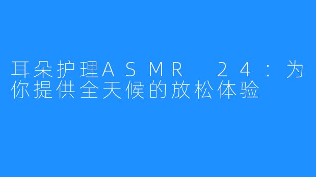 耳朵护理ASMR 24：为你提供全天候的放松体验