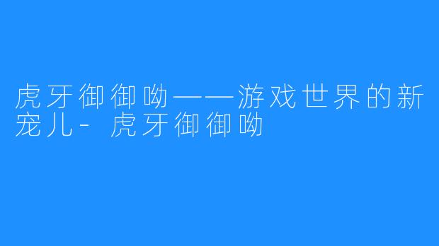 虎牙御御呦——游戏世界的新宠儿-虎牙御御呦