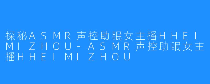 探秘ASMR声控助眠女主播HHEIMIZHOU-ASMR声控助眠女主播HHEIMIZHOU