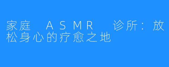 家庭 ASMR 诊所：放松身心的疗愈之地