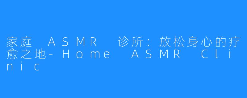家庭 ASMR 诊所：放松身心的疗愈之地-Home ASMR Clinic