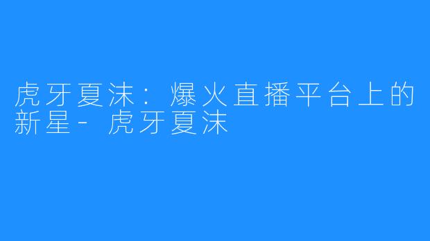 虎牙夏沫:爆火直播平台上的新星-虎牙夏沫