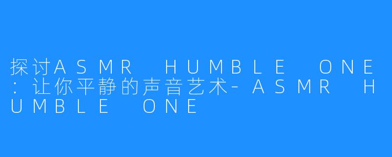 探讨ASMR HUMBLE ONE：让你平静的声音艺术-ASMR HUMBLE ONE