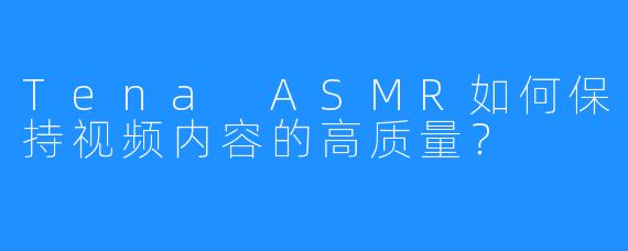 Tena ASMR如何保持视频内容的高质量？