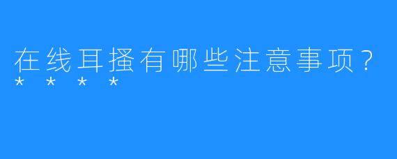 在线耳搔有哪些注意事项？****