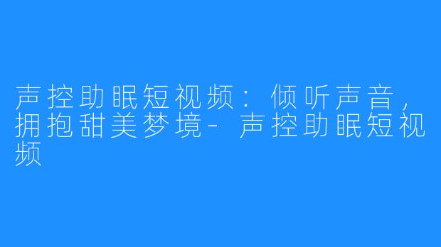 声控助眠短视频:倾听声音,拥抱甜美梦境-声控助眠短视频