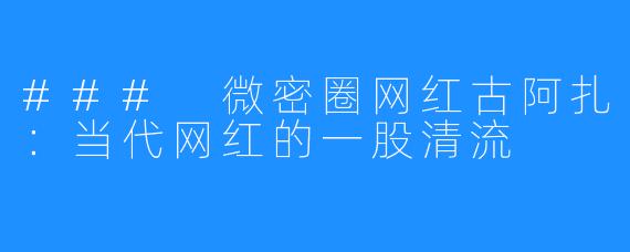 ### 微密圈网红古阿扎:当代网红的一股清流