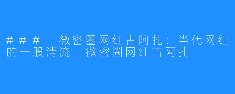 ### 微密圈网红古阿扎:当代网红的一股清流-微密圈网红古阿扎