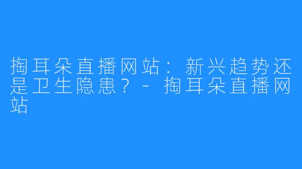掏耳朵直播网站:新兴趋势还是卫生隐患?-掏耳朵直播网站