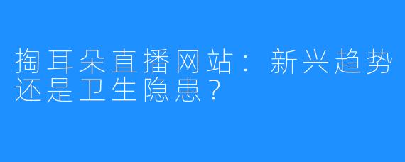 掏耳朵直播网站:新兴趋势还是卫生隐患?