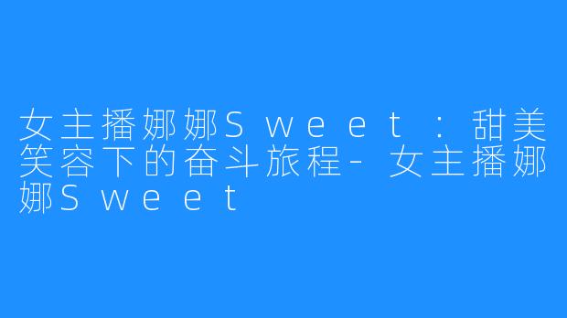 女主播娜娜Sweet:甜美笑容下的奋斗旅程-女主播娜娜Sweet