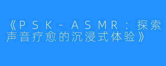《PSK-ASMR:探索声音疗愈的沉浸式体验》