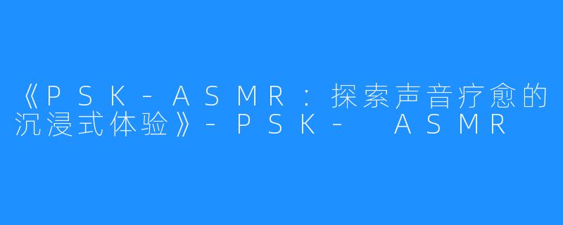 《PSK-ASMR:探索声音疗愈的沉浸式体验》-PSK- ASMR