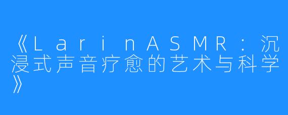 《LarinASMR:沉浸式声音疗愈的艺术与科学》