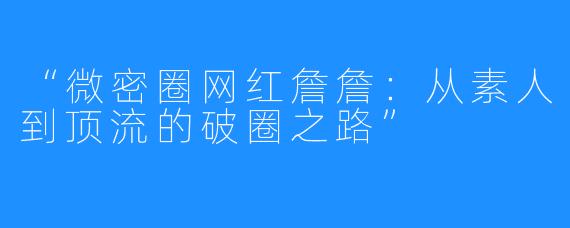 “微密圈网红詹詹:从素人到顶流的破圈之路”