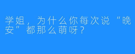 学姐，为什么你每次说“晚安”都那么萌呀？