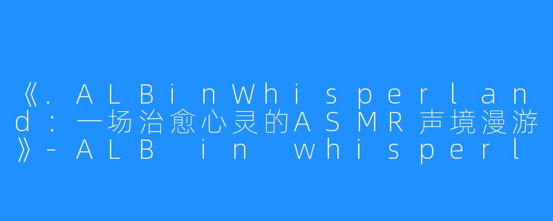 《.ALBinWhisperland:一场治愈心灵的ASMR声境漫游》-ALB in whisperland ASMR