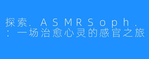 探索.ASMRSoph.:一场治愈心灵的感官之旅