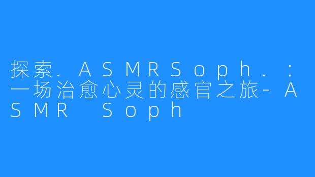 探索.ASMRSoph.:一场治愈心灵的感官之旅-ASMR Soph