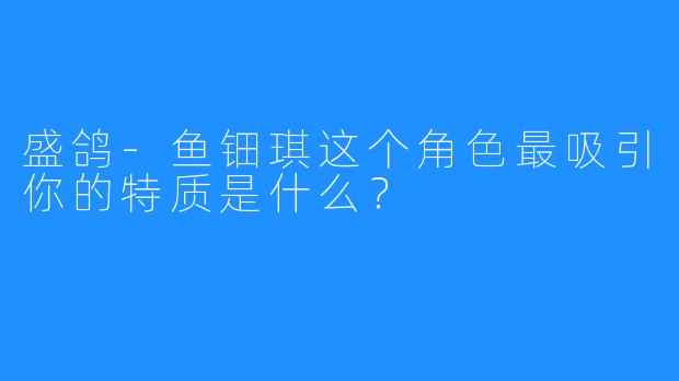 盛鸽-鱼钿琪这个角色最吸引你的特质是什么？
