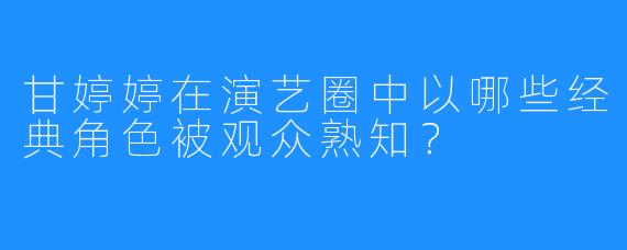 甘婷婷在演艺圈中以哪些经典角色被观众熟知？