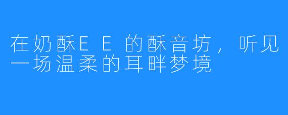 在奶酥EE的酥音坊，听见一场温柔的耳畔梦境