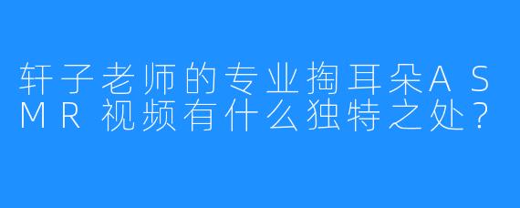轩子老师的专业掏耳朵ASMR视频有什么独特之处？