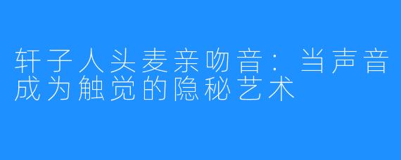 轩子人头麦亲吻音:当声音成为触觉的隐秘艺术