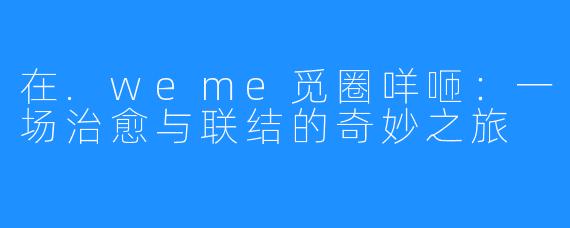 在.weme觅圈咩咂：一场治愈与联结的奇妙之旅