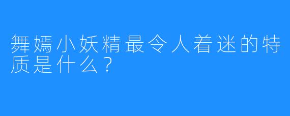 舞嫣小妖精最令人着迷的特质是什么？