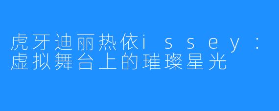 虎牙迪丽热依issey：虚拟舞台上的璀璨星光