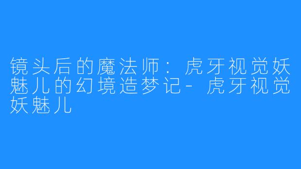 镜头后的魔法师：虎牙视觉妖魅儿的幻境造梦记-虎牙视觉妖魅儿