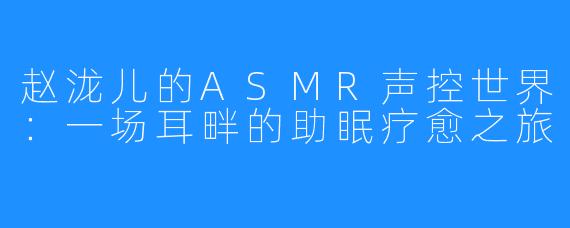 赵泷儿的ASMR声控世界：一场耳畔的助眠疗愈之旅