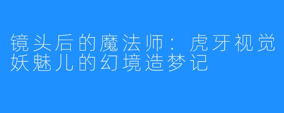 镜头后的魔法师：虎牙视觉妖魅儿的幻境造梦记