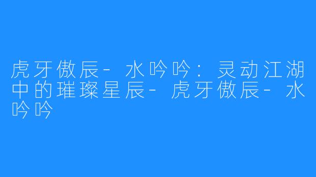 虎牙傲辰-水吟吟：灵动江湖中的璀璨星辰-虎牙傲辰-水吟吟