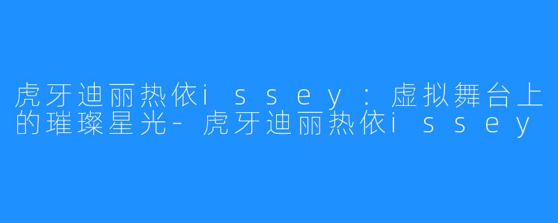 虎牙迪丽热依issey：虚拟舞台上的璀璨星光-虎牙迪丽热依issey