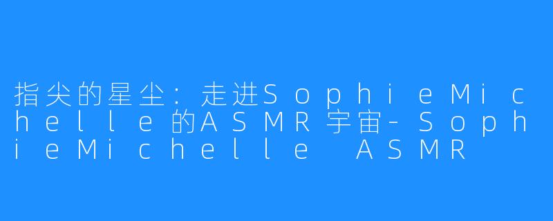 指尖的星尘:走进SophieMichelle的ASMR宇宙-SophieMichelle ASMR