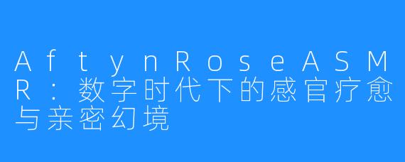 AftynRoseASMR:数字时代下的感官疗愈与亲密幻境