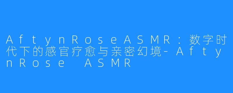 AftynRoseASMR:数字时代下的感官疗愈与亲密幻境-AftynRose ASMR