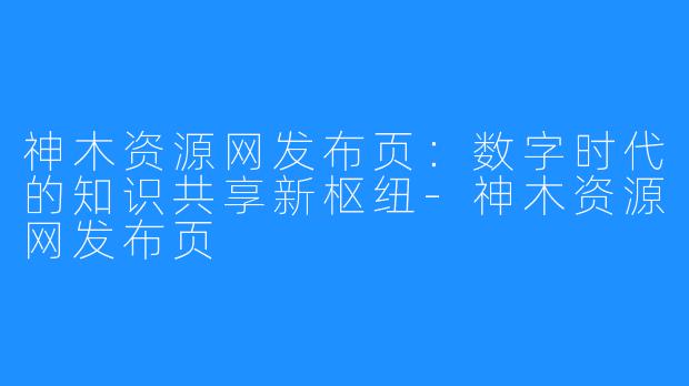 神木资源网发布页：数字时代的知识共享新枢纽-神木资源网发布页