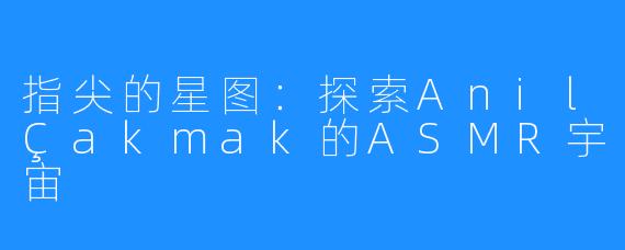 指尖的星图：探索AnilÇakmak的ASMR宇宙