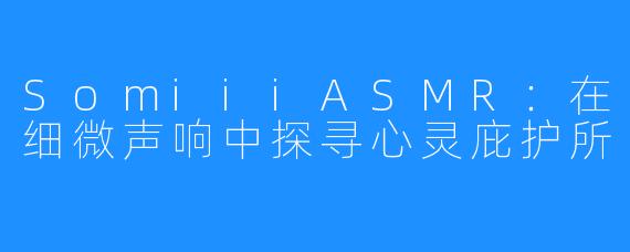 SomiiiASMR：在细微声响中探寻心灵庇护所