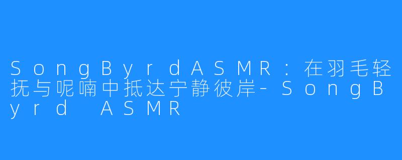 SongByrdASMR：在羽毛轻抚与呢喃中抵达宁静彼岸-SongByrd ASMR