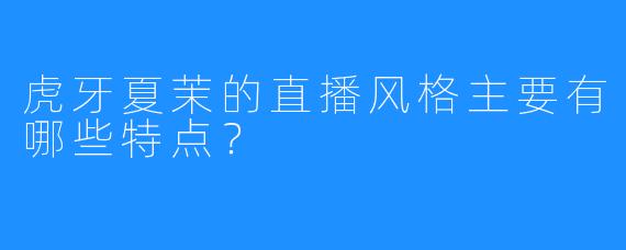 虎牙夏茉的直播风格主要有哪些特点？