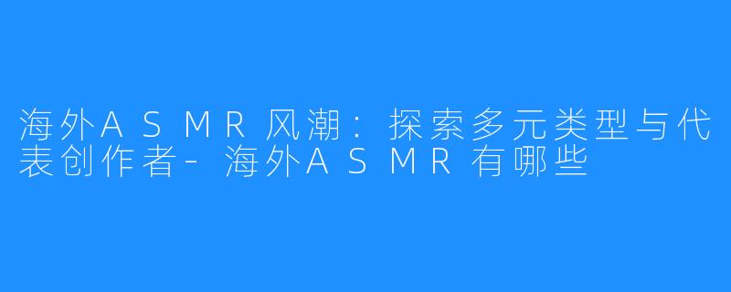 海外ASMR风潮：探索多元类型与代表创作者-海外ASMR有哪些