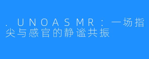 .UNOASMR:一场指尖与感官的静谧共振