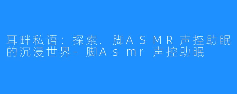 耳畔私语：探索.脚ASMR声控助眠的沉浸世界-脚Asmr声控助眠