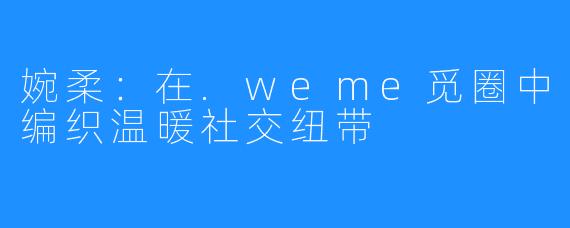 婉柔：在.weme觅圈中编织温暖社交纽带