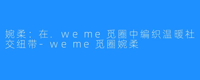 婉柔：在.weme觅圈中编织温暖社交纽带-weme觅圈婉柔
